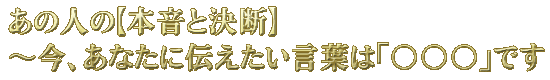 あの人の【本音と決断】〜今、あなたに伝えたい言葉は「○○○」です