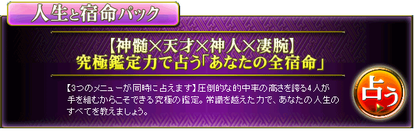 人生と宿命パック 【神髄×天才×神人×凄腕】究極鑑定力で占う「あなたの全宿命」 【3つのメニューが同時に占えます】圧倒的な的中率の高さを誇る4人が手を組むからこそできる究極の鑑定。常識を越えた力で、あなたの人生のすべてを教えましょう。 占う